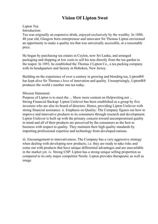 Vision Of Lipton Swot
Lipton Tea
Introduction:
Tea was originally an expensive drink, enjoyed exclusively by the wealthy. In 1880,
40 year old, Glasgow born entrepreneur and innovator Sir Thomas Lipton envisioned
an opportunity to make a quality tea that was universally accessible, at a reasonable
price.
He began by purchasing tea estates in Ceylon, now Sri Lanka, and arranged
packaging and shipping at low costs to sell his teas directly from the tea garden to
the teapot. In 1893, he established the Thomas J Lipton Co., a tea packing company
with its headquarters and factory in Hoboken, New Jersey.
Building on the experience of over a century in growing and blending tea, LiptonВ®
has kept alive Sir Thomas s love of innovation and quality. Unsurprisingly, LiptonВ®
produces the world s number one tea today.
Mission Statement:
Purpose of Lipton is to meet the ... Show more content on Helpwriting.net ...
Strong Financial Backup: Lipton Unilever has been established as a group by five
investors who are also its board of directors. Hence, providing Lipton Unilever with
strong financial assistance. ii. Emphasis on Quality: The Company figures out how to
improve and innovative products to its consumers through research and development.
Lipton Unilever is built up with the primary concern toward uncompromised quality
in mind and all of their products are perceived by the consumers as the best in
business with respect to quality. They maintain their high quality standards by
importing professional expertise and technology from developed nations.
iii. Encouragement to innovativeness: The Company has a very aggressive strategy
when dealing with developing new products, i.e. they are ready to take risks and
come out with products that have unique differential advantages and are unavailable
in the market yet. iv. Strong USP: Lipton has a strong unique selling proportion as
compared to its only major competitor Nestle. Lipton provides therapeutic as well as
image
 
