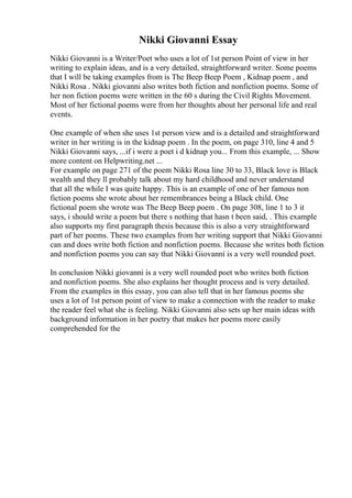 Nikki Giovanni Essay
Nikki Giovanni is a Writer/Poet who uses a lot of 1st person Point of view in her
writing to explain ideas, and is a very detailed, straightforward writer. Some poems
that I will be taking examples from is The Beep Beep Poem , Kidnap poem , and
Nikki Rosa . Nikki giovanni also writes both fiction and nonfiction poems. Some of
her non fiction poems were written in the 60 s during the Civil Rights Movement.
Most of her fictional poems were from her thoughts about her personal life and real
events.
One example of when she uses 1st person view and is a detailed and straightforward
writer in her writing is in the kidnap poem . In the poem, on page 310, line 4 and 5
Nikki Giovanni says, ...if i were a poet i d kidnap you... From this example, ... Show
more content on Helpwriting.net ...
For example on page 271 of the poem Nikki Rosa line 30 to 33, Black love is Black
wealth and they ll probably talk about my hard childhood and never understand
that all the while I was quite happy. This is an example of one of her famous non
fiction poems she wrote about her remembrances being a Black child. One
fictional poem she wrote was The Beep Beep poem . On page 308, line 1 to 3 it
says, i should write a poem but there s nothing that hasn t been said, . This example
also supports my first paragraph thesis because this is also a very straightforward
part of her poems. These two examples from her writing support that Nikki Giovanni
can and does write both fiction and nonfiction poems. Because she writes both fiction
and nonfiction poems you can say that Nikki Giovanni is a very well rounded poet.
In conclusion Nikki giovanni is a very well rounded poet who writes both fiction
and nonfiction poems. She also explains her thought process and is very detailed.
From the examples in this essay, you can also tell that in her famous poems she
uses a lot of 1st person point of view to make a connection with the reader to make
the reader feel what she is feeling. Nikki Giovanni also sets up her main ideas with
background information in her poetry that makes her poems more easily
comprehended for the
 