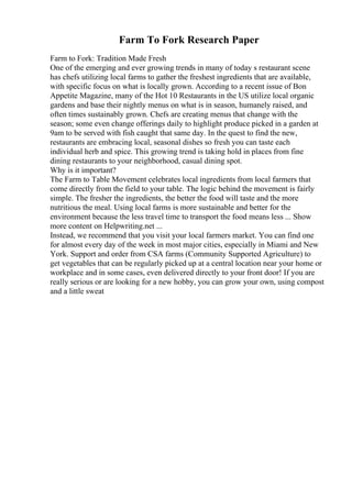 Farm To Fork Research Paper
Farm to Fork: Tradition Made Fresh
One of the emerging and ever growing trends in many of today s restaurant scene
has chefs utilizing local farms to gather the freshest ingredients that are available,
with specific focus on what is locally grown. According to a recent issue of Bon
Appetite Magazine, many of the Hot 10 Restaurants in the US utilize local organic
gardens and base their nightly menus on what is in season, humanely raised, and
often times sustainably grown. Chefs are creating menus that change with the
season; some even change offerings daily to highlight produce picked in a garden at
9am to be served with fish caught that same day. In the quest to find the new,
restaurants are embracing local, seasonal dishes so fresh you can taste each
individual herb and spice. This growing trend is taking hold in places from fine
dining restaurants to your neighborhood, casual dining spot.
Why is it important?
The Farm to Table Movement celebrates local ingredients from local farmers that
come directly from the field to your table. The logic behind the movement is fairly
simple. The fresher the ingredients, the better the food will taste and the more
nutritious the meal. Using local farms is more sustainable and better for the
environment because the less travel time to transport the food means less ... Show
more content on Helpwriting.net ...
Instead, we recommend that you visit your local farmers market. You can find one
for almost every day of the week in most major cities, especially in Miami and New
York. Support and order from CSA farms (Community Supported Agriculture) to
get vegetables that can be regularly picked up at a central location near your home or
workplace and in some cases, even delivered directly to your front door! If you are
really serious or are looking for a new hobby, you can grow your own, using compost
and a little sweat
 