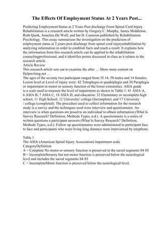 The Effects Of Employment Status At 2 Years Post...
Predicting Employment Status at 2 Years Post discharge From Spinal Cord Injury
Rehabilitation is a research article written by Gregory C. Murphy, James Middleton,
Ruth Quirk, Annelies De Wolf, and Ian D. Cameron published by Rehabilitation
Psychology. This essay summarizes the investigation on the prediction of
employment status at 2 years post discharge from spinal cord injuryrehabilitation by
analyzing information in order to establish facts and reach a result. It explains how
the information from this research article can be applied to the rehabilitation
counselingprofessional, and it identifies points discussed in class as it relates to the
research article.
Article Review
This research article sets out to examine the after ... Show more content on
Helpwriting.net ...
The ages of the seventy two participant ranged from 35 14, 58 males and 14 females.
Lesion level or Level of injury were: 42 Tetraplegia or quadriplegia and 30 Paraplegia
or impairment in motor or sensory function of the lower extremities. ASIA grade
is a scale used to measure the level of impairment as shown in Table 1: 41 ASIA A,
6 ASIA B, 7 ASIA C, 18 ASIA D, and education: 32 Elementary or incomplete high
school, 11 High School, 12 University/ college (Incomplete), and 17 University
/ college (completed). The procedure used to collect information for the research
study is a survey and the techniques used were interview and questionnaire. An
interview is when questions are posed to an individual to obtain information (What Is
Survey Research? Definition, Methods Types, n.d.). A questionnaire is a series of
written questions a participant answers (What Is Survey Research? Definition,
Methods Types, n.d.). Follow up questionnaires were administered to participant face
to face and participants who were living long distance were interviewed by telephone.
Table 1
The ASIA (American Spinal Injury Association) impairment scale
CategoryDefinition
A = Complete No motor or sensory function is preserved in the sacral segments S4 S5
B = IncompleteSensory but not motor function is preserved below the neurological
level and includes the sacral segments S4 S5
C = IncompleteMotor function is preserved below the neurological level,
 