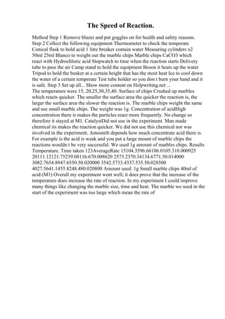 The Speed of Reaction.
Method Step 1 Remove blazer and put goggles on for health and safety reasons.
Step 2 Collect the following equipment Thermometer to check the temperate
Conical flask to hold acid 1 litre breaker contain water Measuring cylinders x2
50ml 25ml Blanco to weight out the marble chips Marble chips CaCO3 which
react with Hydrochloric acid Stopwatch to time when the reaction starts Delivery
tube to pass the air Camp stand to hold the equipment Boson it heats up the water
Tripod to hold the beaker at a certain height that has the most heat Ice to cool down
the water of a certain temperate Test tube holder so you don t burn your hand and it
is safe. Step 3 Set up all... Show more content on Helpwriting.net ...
The temperature were 15, 20,25,30,35,40. Surface of chips Crushed up marbles
which reacts quicker. The smaller the surface area the quicker the reaction is, the
larger the surface area the slower the reaction is. The marble chips weight the same
and use small marble chips. The weight was 1g. Concentration of acidHigh
concentration there is makes the particles react more frequently. No change so
therefore it stayed at M1. CatalystDid not use in the experiment. Man made
chemical its makes the reaction quicker. We did not use this chemical nor was
involved in the experiment. AmountIt depends how much concentrate acid there is.
For example is the acid is weak and you put a large mount of marble chips the
reactions wouldn t be very successful. We used 1g amount of marbles chips. Results
Temperature. Time taken 123AverageRate 15104.3596.66106.0105.310.000925
20111.12121.75239.08116.670.008620 2573.2370.34134.6771.50.014000
3082.7654.8947.6550.50.020000 3542.5733.4337.535.50.028500
4027.5641.1455.8248.480.020800 Amount used: 1g Small marble chips 40ml of
acid (M1) Overall my experiment went well; it does prove that the increase of the
temperature does increase the rate of reaction. In my experiment I could improve
many things like changing the marble size, time and heat. The marble we used in the
start of the experiment was too large which mean the rate of
 