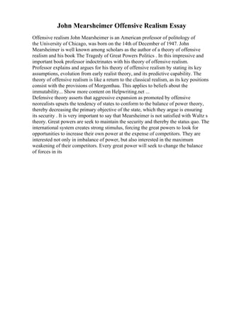 John Mearsheimer Offensive Realism Essay
Offensive realism John Mearsheimer is an American professor of politology of
the University of Chicago, was born on the 14th of December of 1947. John
Mearsheimer is well known among scholars as the author of a theory of offensive
realism and his book The Tragedy of Great Powers Politics . In this impressive and
important book professor indoctrinates with his theory of offensive realism.
Professor explains and argues for his theory of offensive realism by stating its key
assumptions, evolution from early realist theory, and its predictive capability. The
theory of offensive realism is like a return to the classical realism, as its key positions
consist with the provisions of Morgenthau. This applies to beliefs about the
immutability... Show more content on Helpwriting.net ...
Defensive theory asserts that aggressive expansion as promoted by offensive
neorealists upsets the tendency of states to conform to the balance of power theory,
thereby decreasing the primary objective of the state, which they argue is ensuring
its security . It is very important to say that Mearsheimer is not satisfied with Waltz s
theory. Great powers are seek to maintain the security and thereby the status quo. The
international system creates strong stimulus, forcing the great powers to look for
opportunities to increase their own power at the expense of competitors. They are
interested not only in imbalance of power, but also interested in the maximum
weakening of their competitors. Every great power will seek to change the balance
of forces in its
 