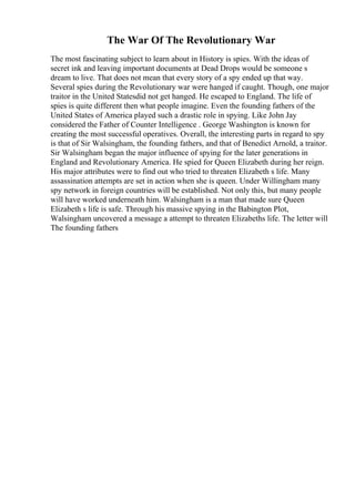 The War Of The Revolutionary War
The most fascinating subject to learn about in History is spies. With the ideas of
secret ink and leaving important documents at Dead Drops would be someone s
dream to live. That does not mean that every story of a spy ended up that way.
Several spies during the Revolutionary war were hanged if caught. Though, one major
traitor in the United Statesdid not get hanged. He escaped to England. The life of
spies is quite different then what people imagine. Even the founding fathers of the
United States of America played such a drastic role in spying. Like John Jay
considered the Father of Counter Intelligence . George Washington is known for
creating the most successful operatives. Overall, the interesting parts in regard to spy
is that of Sir Walsingham, the founding fathers, and that of Benedict Arnold, a traitor.
Sir Walsingham began the major influence of spying for the later generations in
England and Revolutionary America. He spied for Queen Elizabeth during her reign.
His major attributes were to find out who tried to threaten Elizabeth s life. Many
assassination attempts are set in action when she is queen. Under Willingham many
spy network in foreign countries will be established. Not only this, but many people
will have worked underneath him. Walsingham is a man that made sure Queen
Elizabeth s life is safe. Through his massive spying in the Babington Plot,
Walsingham uncovered a message a attempt to threaten Elizabeths life. The letter will
The founding fathers
 