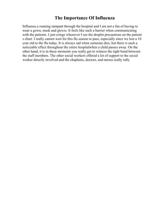 The Importance Of Influenza
Influenza a running rampant through the hospital and I am not a fan of having to
wear a gown, mask and gloves. It feels like such a barrier when communicating
with the patients. I just cringe whenever I see the droplet precautions on the patient
s chart. I really cannot wait for this flu season to pass, especially since we lost a 10
year old to the flu today. It is always sad when someone dies, but there is such a
noticeable effect throughout the entire hospitalwhen a child passes away. On the
other hand, it is in these moments you really get to witness the tight bond between
the staff members. The other social workers offered a lot of support to the social
worker directly involved and the chaplains, doctors, and nurses really rally
 