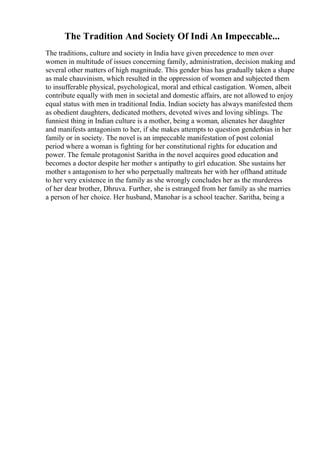 The Tradition And Society Of Indi An Impeccable...
The traditions, culture and society in India have given precedence to men over
women in multitude of issues concerning family, administration, decision making and
several other matters of high magnitude. This gender bias has gradually taken a shape
as male chauvinism, which resulted in the oppression of women and subjected them
to insufferable physical, psychological, moral and ethical castigation. Women, albeit
contribute equally with men in societal and domestic affairs, are not allowed to enjoy
equal status with men in traditional India. Indian society has always manifested them
as obedient daughters, dedicated mothers, devoted wives and loving siblings. The
funniest thing in Indian culture is a mother, being a woman, alienates her daughter
and manifests antagonism to her, if she makes attempts to question genderbias in her
family or in society. The novel is an impeccable manifestation of post colonial
period where a woman is fighting for her constitutional rights for education and
power. The female protagonist Saritha in the novel acquires good education and
becomes a doctor despite her mother s antipathy to girl education. She sustains her
mother s antagonism to her who perpetually maltreats her with her offhand attitude
to her very existence in the family as she wrongly concludes her as the murderess
of her dear brother, Dhruva. Further, she is estranged from her family as she marries
a person of her choice. Her husband, Manohar is a school teacher. Saritha, being a
 