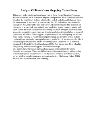 Analysis Of Brent Cross Shopping Centre Essay
This report looks into River Island store visit in Brent Cross Shopping Centre on
15th of November 2016. With over 60 years of experience River Island is well know
brand on the High Street fashion, which offers stylish and affordable fashion items
for its customer. It has over 350 stores across the UK, Ireland and internationally
throughout Asia, the Middle East and Europe. (Riverisland.com) The main aim of
this report is to overlook stores visual merchandising, layout, customerservice and
other factors based on a stores visit and identify the main strengths and weaknesses
among its competitors. As we can see from the market positioning below in terms of
quality and priceRiver Island biggest competitors are Zara and Topshop online and
retail stores. Turning to recent financial perfomance, the privately owned fashion
retailer did not publish its recent performance, just in 2015 it has announced a 69.4%
increase in pre tax profits to ВЈ149.1m for the year to December 27, as turnover
increased 10.4% to ВЈ925.8m (Geoghegan,2015). This shows, that River Island is
fast growing and successful apparel retailer in these days.
One cannot deny that visual merchandise plays an important role for shops
financial performance. There are different types of window displays and according
to their architecture characteristics it can be: closed window, open back window,
corner window, arcade window or no window displays (Bailey and Baker, 2014).
River Island store at Brent Cross Shopping
 