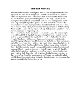 Handout Narrative
It was the first week of the seventh grade, and i still was having some trouble with
my locker, due to the handle being loose. This hadn t been to much of a problem
for the few days before, more a little more a thorn In my side rather than a sword.
But now that i have given you some background on this story I can start. It was
passing time between fourth hour and fifth hour, and i was running late for fourth
hour. Crap i thought to myself as i glanced at a clock in the hall. I as walked the
halls i notice it was much much quieter than it was before fourth hour. The silence
was so unusual for my school, there was almost always someone in the halls talking.
As i rounded the corner in to my locker s hall is picked up so speed, and there i was...
Show more content on Helpwriting.net ...
Then i pulled the handle the locker didn t open. So i tried again this time saying the
code out loud, 28 12 46 . I pulled, and again nothing happened. I begin to panic as i
try to code again, as I frantically say 28, 12, 46 . I pull on the handle with all my
strength. Then boom i fall back on to the ground. As i raise my head i think to
myself, I m going to be super late . I looked around the hall to see if anyone had seen
me fall flat on my back. Once i get to my feet i reach for my lockers handle to see it
was gone. Crap, Crap, Crap I thought. I look at the floor trying to find the handle.
Then i find it laying on the ground. I m screwed I think to myself as I try to think of
a way out. FInally i give in at the sound of the bell. I guess i have to tell the office I
said as the bell ended. As i walk down to the office with my locker s handle in my
hand I begin to think about what i will have to say. But before i can even start i m
there in the office. One of the secretary asked me What do you need and i replied
with My Locker broke, as i held up the handle. Ok said secretary not looking up. Take
me to it to unlock it. So i led her down to my
 