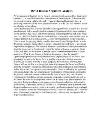 David Boonin Argument Analysis
As it was presented earlier, David Boonin s interest based argument has three major
elements: 1) A modified future like ours account of Don Marquis, 2) Relationship
between desires and right to life, and 3) Organized cortical brain activity as a
necessary condition for the onset of consciousness. It is the first two elements which
are of major concern here.
David Boonin modifies Marquis future like ours argument and converts it to a desire
based account, before developing his analytical distinction of desires that has been
shown earlier. Once values and desires are used interchangeably (which itself raises
concerns), the idea that the foetus values its future or comes to value its future can be
restated as that which a foetus desires, ... Show more content on Helpwriting.net ...
First, it is not the property of the valuable future that is morally significant. It is the
desire for a valuable future which is morally important. Second, there is an implicit
emphasis on the present. The foetus in this new version desires in the present that its
future be preserved. In the original version the foetus will come to value its future.
In fact, the focus on the present is perhaps one of the reasons Boonin has to focus
on desires. What drives Boonin to focus on the present is that the morally
significant property that would confer the status of personhood on the foetus must
be actually present in the foetus for it to qualify as a person. If it is a potential
property, an essential property or even a capacity for a potential property, then
Boonin will not be able to argue against those who support the foetus inviolability
from the moment of conception. Boonin must show that the foetus is not inviolable
before they start to have present conscious desires. Since he is basing his argument
on Marquis future like ours argument, any modification of the original argument to
the present conscious desires version must be done in such a way that the same
criteria applies to infants, suicidal teenagers, temporary comatose adults as well as
the foetus. In order for the argument to work on all these cases, Boonin creates the
analytical distinctions between the occurrent vs dispositional desires and actual vs
ideal desires, as presented earlier, to say that it is the property of only present ideal
dispositional conscious desires that is a morally significant property for personhood.
Once the foetus meets the conditions necessary of conscious desires, that is from the
onset of advanced organised cortical brain activity, a foetus can have present ideal
dispositional conscious
 