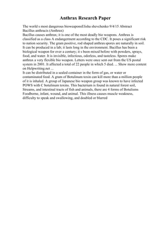 Anthrax Research Paper
The world s most dangerous bioweaponsElisha shevchenko 9/4/15 Abstract
Bacillus anthracis (Anthrax)
Bacillus causes anthrax; it is one of the most deadly bio weapons. Anthrax is
classified as a class A endangerment according to the CDC. It poses a significant risk
to nation security. The gram positive, rod shaped anthraxspores are naturally in soil.
It can be produced in a lab; it lasts long in the environment. Bacillus has been a
biological weapon for over a century; it s been mixed before with powders, sprays,
food, and water. It is invisible, infectious, odorless, and tasteless. Spores make
anthrax a very flexible bio weapon. Letters were once sent out from the US postal
system in 2001. It affected a total of 22 people in which 5 died. ... Show more content
on Helpwriting.net ...
It can be distributed in a sealed container in the form of gas, or water or
contaminated food. A gram of Botulinum toxin can kill more than a million people
of it is inhaled. A group of Japanese bio weapon group was known to have infected
POWS with C botulinum toxins. This bacterium is found in natural forest soil,
Streams, and intestinal tracts of fish and animals, there are 4 forms of Botulisms
Foodborne, infant, wound, and animal. This illness causes muscle weakness,
difficulty to speak and swallowing, and doubled or blurred
 