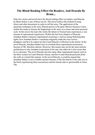 The Blood Rushing Effect On Readers, And Dracula By
Bram...
Only few stories and novels have the blood rushing effect on readers, and Dracula
by Bram Stoker is one of those novels. This novel utilizes the method of using
letters and other documents in order to tell the story. The application of the
epistolary technique in the story Dracula proves to be quite effective because it does
enable the reader to foresee the happenings in the story on a closer and more personal
scale. In this novel, the man who writes the letters in Transylvania experiences a vast
amount of supernatural experiences. Within the first four chapters of Dracula,
Jonathan Harker witnesses supernatural occurrence s such as seeing flickering blue
lights, how Jonathan Harker s coachman magically made the were wolves
disappear, and how he cannot see the Count Dracula s reflection in the mirror. In the
novel Dracula, Jonathan Harker tries to overlook these supernatural occurrences
because of Mr. Hawkins interest. However, this reason may not be the most realistic
justification in why Jonathan is persistent in his stay, but rather he is also aware that
he is a prisoner. The novel Dracula also has many other supernatural aspects such as
the three women in Count Dracula s house, and how Count Dracula proceeds down
the walls in a lizard like manner. In the novel Dracula, it could be argued that
Jonathan Harker is not a reliable narrator because of the fact that he is the only one in
the book experiencing these occurrences and his mental state is questionable at times.
The
 