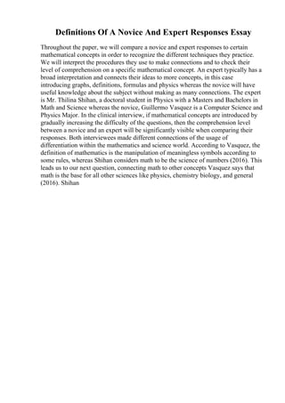 Definitions Of A Novice And Expert Responses Essay
Throughout the paper, we will compare a novice and expert responses to certain
mathematical concepts in order to recognize the different techniques they practice.
We will interpret the procedures they use to make connections and to check their
level of comprehension on a specific mathematical concept. An expert typically has a
broad interpretation and connects their ideas to more concepts, in this case
introducing graphs, definitions, formulas and physics whereas the novice will have
useful knowledge about the subject without making as many connections. The expert
is Mr. Thilina Shihan, a doctoral student in Physics with a Masters and Bachelors in
Math and Science whereas the novice, Guillermo Vasquez is a Computer Science and
Physics Major. In the clinical interview, if mathematical concepts are introduced by
gradually increasing the difficulty of the questions, then the comprehension level
between a novice and an expert will be significantly visible when comparing their
responses. Both interviewees made different connections of the usage of
differentiation within the mathematics and science world. According to Vasquez, the
definition of mathematics is the manipulation of meaningless symbols according to
some rules, whereas Shihan considers math to be the science of numbers (2016). This
leads us to our next question, connecting math to other concepts Vasquez says that
math is the base for all other sciences like physics, chemistry biology, and general
(2016). Shihan
 
