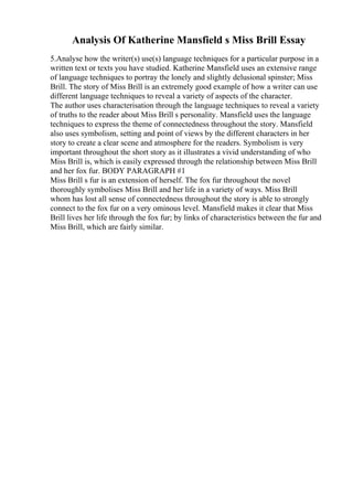 Analysis Of Katherine Mansfield s Miss Brill Essay
5.Analyse how the writer(s) use(s) language techniques for a particular purpose in a
written text or texts you have studied. Katherine Mansfield uses an extensive range
of language techniques to portray the lonely and slightly delusional spinster; Miss
Brill. The story of Miss Brill is an extremely good example of how a writer can use
different language techniques to reveal a variety of aspects of the character.
The author uses characterisation through the language techniques to reveal a variety
of truths to the reader about Miss Brill s personality. Mansfield uses the language
techniques to express the theme of connectedness throughout the story. Mansfield
also uses symbolism, setting and point of views by the different characters in her
story to create a clear scene and atmosphere for the readers. Symbolism is very
important throughout the short story as it illustrates a vivid understanding of who
Miss Brill is, which is easily expressed through the relationship between Miss Brill
and her fox fur. BODY PARAGRAPH #1
Miss Brill s fur is an extension of herself. The fox fur throughout the novel
thoroughly symbolises Miss Brill and her life in a variety of ways. Miss Brill
whom has lost all sense of connectedness throughout the story is able to strongly
connect to the fox fur on a very ominous level. Mansfield makes it clear that Miss
Brill lives her life through the fox fur; by links of characteristics between the fur and
Miss Brill, which are fairly similar.
 