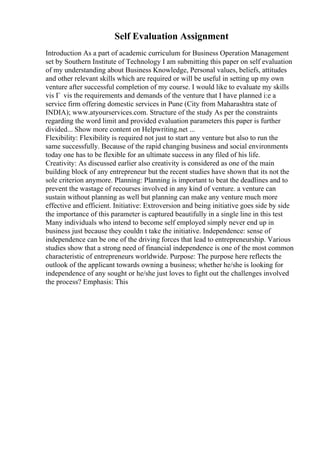 Self Evaluation Assignment
Introduction As a part of academic curriculum for Business Operation Management
set by Southern Institute of Technology I am submitting this paper on self evaluation
of my understanding about Business Knowledge, Personal values, beliefs, attitudes
and other relevant skills which are required or will be useful in setting up my own
venture after successful completion of my course. I would like to evaluate my skills
vis Г vis the requirements and demands of the venture that I have planned i:e a
service firm offering domestic services in Pune (City from Maharashtra state of
INDIA); www.atyourservices.com. Structure of the study As per the constraints
regarding the word limit and provided evaluation parameters this paper is further
divided... Show more content on Helpwriting.net ...
Flexibility: Flexibility is required not just to start any venture but also to run the
same successfully. Because of the rapid changing business and social environments
today one has to be flexible for an ultimate success in any filed of his life.
Creativity: As discussed earlier also creativity is considered as one of the main
building block of any entrepreneur but the recent studies have shown that its not the
sole criterion anymore. Planning: Planning is important to beat the deadlines and to
prevent the wastage of recourses involved in any kind of venture. a venture can
sustain without planning as well but planning can make any venture much more
effective and efficient. Initiative: Extroversion and being initiative goes side by side
the importance of this parameter is captured beautifully in a single line in this test
Many individuals who intend to become self employed simply never end up in
business just because they couldn t take the initiative. Independence: sense of
independence can be one of the driving forces that lead to entrepreneurship. Various
studies show that a strong need of financial independence is one of the most common
characteristic of entrepreneurs worldwide. Purpose: The purpose here reflects the
outlook of the applicant towards owning a business; whether he/she is looking for
independence of any sought or he/she just loves to fight out the challenges involved
the process? Emphasis: This
 