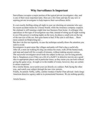 Why Surveillance Is Important
Surveillance occupies a major portion of the typical private investigator s day, and
is one of their most important tasks. Here are a few hints and tips for any new or
aspiring private investigator to help improve their surveillance skills:
It s not exactly thrilling sitting all night in your car checking on someone who says
his recent accident means he is house bound, while the insurance company suspects
the claimant is still running a night time taxi business from home. A colleague who
specializes in this type of investigation says that, instead of sitting up all night waiting
to see if the person is working nights on the taxis, he places a small coin on the top
of the rear tyre of the car, then goes home to bed. If the coin is still there ... Show
more content on Helpwriting.net ...
But don t do this too regularly, in case the technique actually draws the attention you
seek to avoid.
Investigators in quiet areas like villages and parks will find a dog a useful ally.
After all, a man out walking his dog can retrace his route, walk off the beaten track,
and stop and stand still for a couple of minutes, without making anyone curious.
The successful investigator never looks his subject in the eye; not for long periods,
that is. Sunglasses even if they are a bit of a clichГ© in detective movies are a good
idea in appropriate places and at particular times, as they mean you can look without
giving the game away. At night or in the middle of winter, however, they are certain
to attract suspicion!
On a similar theme, never point your car directly at a subject. Park facing the other
way, and watch your subject through the rear view mirrors.
Finally, be patient. Softly, softly, catchee monkey Charlie Chan advised. And a large
American detective agency adds to its promotional literature: We do nothing quickly .
Article Source:
 