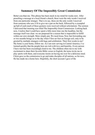 Summary Of The Impossibly Great Commission
Better you than me. This phrase has been stuck in my mind for weeks now. After
preaching a message at a local friend s church, these were the only words I received
from one particular stranger. That is to say, these are the only words I received
from someone who saw it fit to give me a pat on the back, followed by a crumpled
up ball of cash (each of these gestures were received without solicitation). The sermon
I delivered that morning was titled The Impossibly Great Commission. Looking back
now, I realize that I could have spent a little more time one the headline, but the
message itself was clear: we are purposed for a reason that is impossible to fulfill
within our own strength. More simply put, We need Jesus. Now fast forwarding one
or two months brings us to the day when I first set foot on foreign soil, only to be
greeted by multiple strangers with hugs and celebration. Their first words to me?
My home is your home, follow me. As I am now serving in Central America, I ve
learned quickly that the people here are rich with love and humility. Every person
I have met has been exceedingly kind to me. The children often run to me with
excitement to share their favorite Bible verses in English, the teens invite me to
play sports with them, and everyone insists on having me over for a delicious meal.
Christ gave us the commission to go and make disciples of all nations, so for now,
He has made me a home here. Hopefully, the short account I gave of the
 