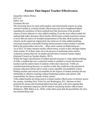 Factors That Impact Teacher Effectiveness
Jacqueline Adams Dickey
03/11/14
EDUC 661
Literature Review
The increasing focus by many policymakers and measurement experts on using
statistical models to evaluate teacher effectiveness has led to heightened debate
regarding the usefulness of these methods but little discussion of the possible
sources of error inherent in value added modeling. Even the most robust models for
making high stakes decisions about teacher effectiveness contain numerous sources
of error that can lead to ill founded interpretations of the data. Both teachers and
schools can be negatively impacted by the errant use of value added modeling;
increased awareness of possible limiting factors present in these models is needed,
both at the policymaker and at the ... Show more content on Helpwriting.net ...
As of 2013, 43 states measure teacher effectiveness, at least in part, through student
achievement; 25 of these states are in the process of instituting entire teacher
evaluation systems that rely on student growth data to measure teacher impact
(National Council on Teacher Quality, 2013).
Within the larger classification of student growth measures is value added modeling
(VAM), a method that uses a statistical model to establish a causal link between
teachers and the achievement of students within their classroom. VAMs are
considered promising because, in a perfect world, they might have the potential to
promote education reform and to create a more equitable accountability system
holding teachers and schools accountable for the aspects of student learning that are
attributable to effective teaching without burdening teachers and schools with
responsibility for factors outside of their control.
Value added models are being used to evaluate teacher effectiveness in districts across
the country, including New York City and Washington, D.C. Opinion on their
potential for misuse and misinterpretation has been split, with some arguing that
VAMs are inherently imprecise and ill suited to measuring teacher effectiveness
(Rothstein, 2008; Baker et al., 2010), while others posit that the possibilities for error
are minimal (Kane and
 