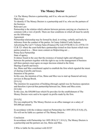 The Money Doctor
1.Is The Money Doctors a partnership, and if so, who are the partners?
Main Issue:
To identify if The Money Doctors is a partnership and if so, who are the partners of
the business.
Relevant Law:
Partnership is the relation which subsists between persons carrying on a business in
common with a view of profit. There are four conditions in which all must be satisfy
are the followings:
Agreement
Partnership relationship may be formed by deed, in writing, verbally and lastly by
inference from the conduct of the parties. In Canny Gabriel Castle Jackson
Advertising Pty Ltd V Volume Sales (Finance) Pty Ltd [1974] HCA 22; (1974) 131
CLR 321 where the court held that a partnership existed on four factors which were
parties joined in a ... Show more content on Helpwriting.net ...
Prima facie Partnership
State of agency
Evidence found in the case that the existence of mutual rights and obligations
between the partners together with the right to say in the management of business
(all three partners must agree on major decision related to the firm).
Sharing of profit and losses
Joe, Shmo and Moe contributed capital to establish the firm which signaled the intent
of sharing of profits and losses.
Intention of the parties
In this case, the intention of Joe, Shmo and Moe was to start up financial advisory
services in Boyup Brook.
[S 8 (1)]
The intention for acquisition of building (through capital) was for business operation
and therefore it proved that partnership between Joe, Shmo and Moe exists.
[S 8 (4)]
In this case, the $50,000 loan which Flo provides for the establishment of The
Money Doctors were said to be repaid via profits made by the firm.
[S 8 (5)]
Flo was employed by The Money Doctors as an office manager on a salary of
$45,000 per annum.
In accordance with the evidence stated on Partnership Act 1895 (WA) S 8 (4), (5),
Flo will not be liable as a partner of The Money Doctors .
Conclusion
In accordance with Partnership Act 1895 (WA) S 7, S 8 (1), The Money Doctors is
a partnership and the partners are Joe, Shmo and Moe.
2.Who is liable for the contract with ECO?
 