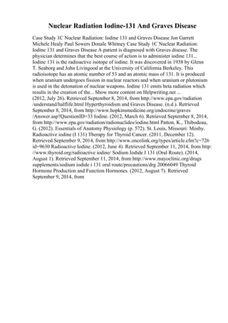 Nuclear Radiation Iodine-131 And Graves Disease
Case Study 1C Nuclear Radiation: Iodine 131 and Graves Disease Jon Garrett
Michele Healy Paul Sowers Donale Whitney Case Study 1C Nuclear Radiation:
Iodine 131 and Graves Disease A patient is diagnosed with Graves disease. The
physician determines that the best course of action is to administer iodine 131...
Iodine 131 is the radioactive isotope of iodine. It was discovered in 1938 by Glenn
T. Seaborg and John Livingood at the University of California Berkeley. This
radioisotope has an atomic number of 53 and an atomic mass of 131. It is produced
when uranium undergoes fission in nuclear reactors and when uranium or plutonium
is used in the detonation of nuclear weapons. Iodine 131 emits beta radiation which
results in the creation of the... Show more content on Helpwriting.net ...
(2012, July 26). Retrieved September 8, 2014, from http://www.epa.gov/radiation
/understand/halflife.html Hyperthyroidism and Graves Disease. (n.d.). Retrieved
September 8, 2014, from http://www.hopkinsmedicine.org/endocrine/graves
/Answer.asp?QuestionID=33 Iodine. (2012, March 6). Retrieved September 8, 2014,
from http://www.epa.gov/radiation/radionuclides/iodine.html Patton, K., Thibodeau,
G. (2012). Essentials of Anatomy Physiology (p. 572). St. Louis, Missouri: Mosby.
Radioactive iodine (I 131) Therapy for Thyroid Cancer. (2011, December 12).
Retrieved September 9, 2014, from http://www.oncolink.org/types/article.cfm?c=726
id=9630 Radioactive Iodine. (2012, June 4). Retrieved September 11, 2014, from http:
//www.thyroid.org/radioactive iodine/ Sodium Iodide I 131 (Oral Route). (2014,
August 1). Retrieved September 11, 2014, from http://www.mayoclinic.org/drugs
supplements/sodium iodide i 131 oral route/precautions/drg 20066049 Thyroid
Hormone Production and Function Hormones. (2012, August 7). Retrieved
September 9, 2014, from
 