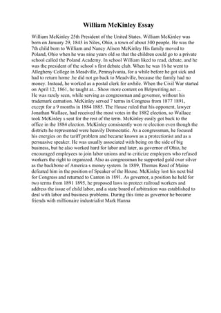 William McKinley Essay
William McKinley 25th President of the United States. William McKinley was
born on January 29, 1843 in Niles, Ohio, a town of about 300 people. He was the
7th child born to William and Nancy Alison McKinley His family moved to
Poland, Ohio when he was nine years old so that the children could go to a private
school called the Poland Academy. In school William liked to read, debate, and he
was the president of the school s first debate club. When he was 16 he went to
Allegheny College in Meadville, Pennsylvania, for a while before he got sick and
had to return home .he did not go back to Meadville, because the family had no
money. Instead, he worked as a postal clerk for awhile. When the Civil War started
on April 12, 1861, he taught at... Show more content on Helpwriting.net ...
He was rarely seen, while serving as congressman and governor, without his
trademark carnation. McKinley served 7 terms in Congress from 1877 1891,
except for a 9 months in 1884 1885. The House ruled that his opponent, lawyer
Jonathan Wallace, had received the most votes in the 1882 election, so Wallace
took McKinley s seat for the rest of the term. McKinley easily got back to the
office in the 1884 election. McKinley consistently won re election even though the
districts he represented were heavily Democratic. As a congressman, he focused
his energies on the tariff problem and became known as a protectionist and as a
persuasive speaker. He was usually associated with being on the side of big
business, but he also worked hard for labor and later, as governor of Ohio, he
encouraged employees to join labor unions and to criticize employers who refused
workers the right to organized. Also as congressman he supported gold over silver
as the backbone of America s money system. In 1889, Thomas Reed of Maine
defeated him in the position of Speaker of the House. McKinley lost his next bid
for Congress and returned to Canton in 1891. As governor, a position he held for
two terms from 1891 1895, he proposed laws to protect railroad workers and
address the issue of child labor, and a state board of arbitration was established to
deal with labor and business problems. During this time as governor he became
friends with millionaire industrialist Mark Hanna
 