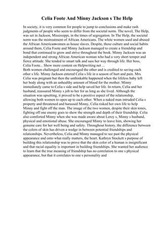 Celia Foote And Minny Jackson s The Help
In society, it is very common for people to jump to conclusions and make rash
judgments of people who seem to differ from the societal norm. The novel, The Help,
was set in Jackson, Mississippi, in the times of segregation. In The Help, the societal
norm was the mistreatment of African Americans. The white women used and abused
the African Americanwomen as house slaves. Despite, those culture and social habits
around them, Celia Foote and Minny Jackson managed to create a friendship and
bond that continued to grow and strive throughout the book. Minny Jackson was an
independent and strong African American woman who had a very short temper and
fierce attitude. She tended to smart talk and sass her way through life. Her boss,
Celia Foote... Show more content on Helpwriting.net ...
Both women challenged and encouraged the other and is credited to saving each
other s life. Minny Jackson entered Celia s life in a season of hurt and pain. Mrs.
Celia was pregnant but then the unthinkable happened when the lifeless baby left
her body along with an unhealthy amount of blood for the mother. Minny
immediately came to Celia s side and help saved her life. In return, Celia and her
husband, reassured Minny s job to her for as long as she lived. Although the
situation was upsetting, it proved to be a positive aspect of the relationship,
allowing both women to open up to each other. When a naked man intruded Celia s
property and threatened and harassed Minny, Celia risked her own life to help
Minny and fight off the man. The image of the two women, despite their skin tones,
fighting off one enemy goes to show the strength and depth of their friendship. Celia
also comforted Minny when she was made aware about Leroy s, Minny s husband,
physical and emotional abuse. She encouraged Minny to leave him, showing her
genuine care for her well being and safety. Throughout history, the difference between
the colors of skin has driven a wedge in between potential friendships and
relationships. Nevertheless, Celia and Minny managed to see past the physical
appearance and onto what really matters, the heart. Kathryn Stockett s purpose of
building this relationship was to prove that the skin color of a human is insignificant
and that racial equality is important in building friendships. She wanted her audience
to learn that the true meaning of friendship has no correlation to one s physical
appearance, but that it correlates to one s personality and
 