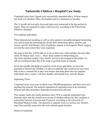 Nationwide Children s Hospital Case Study
Conjoined twins from Uganda were successfully separated after a 16 hour surgery
last week in Columbus, Ohio, the hospital said in a statement on Tuesday.
The 11 month old twin girls Acen and Apio were connected at the hip and pelvic
region. They are expected to make a full recovery, according to the Nationwide
Children s Hospital.
Two separate individuals
Three dimensional modeling as well as intra operative neurophysiological monitoring
was used to help the neurosurgeons divide their intertwined spines, muscles and
tissues, said Dr. Gail Besner, chief of pediatric surgery at the hospital. Plastic surgery
covered the areas where they were conjoined.
My hope is that they will be able to sit up on their own, walk and play like any other
child, Dr. Besner said. I can t ... Show more content on Helpwriting.net ...
The twins and their mother, Ester Akello, arrived at the hospital in December. It s
still not confirmed when they ll be ready to go back home in Uganda.
Given the breadth and depth of expertise of all of our specialists, we have the
potential at Nationwide Children s to take two patients who would never have been
able to have a normal life as they were before and make them into two separate
individuals who, I expect, will have healthy and normal lives, said Dr. Besner.
Separating Twins
Conjoined twins occur once in about every 200,000 pregnancies, and their survival is
anything but assured. The surgical separation of conjoined twins is an extremely
delicate and risky procedure, requiring extra precision and care.
This surgery marks the fourth operation since 1978 to separate conjoined twins.
Statistics show that the overall survival rate of children affected by this condition is
somewhere between 5 percent and 25 percent, according to the University of
Maryland Medical Center. The decision to separate twins is a serious one. Doctors
must first carefully assess how the twins shared organs function.
Stories of conjoined
 