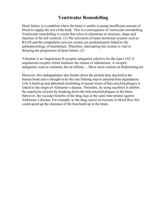 Ventricular Remodelling
Heart failure is a condition where the heart is unable to pump insufficient amount of
blood to supply the rest of the body. This is a consequence of ventricular remodelling.
Ventricular remodelling is a term that refers to alterations in structure, shape and
function of the left ventricle. (1) The activation of neuro hormonal systems such as
RAAS and the sympathetic nervous system are predominantly linked to the
pathophysiology of heartfailure. Therefore, interrupting this system is vital to
delaying the progression of heart failure. (2)
Valsartan is an Angiotensin II receptor antagonist selective for the type I (AT I)
angiotensin receptor which mediates the release of aldosterone. A receptor
antagonist, such as valsartan, has an affinity ... Show more content on Helpwriting.net
...
However, this endopeptidase also breaks down the protein beta amyloid in the
human brain and is thought to be the rate limiting step in amyloid beta degradation.
(14) A build up and abnormal misfolding in neural tissue of beta amyloid plaques is
linked to the origin of Alzheimer s disease. Therefore, by using sacubitril it inhibits
the neprilysin enzyme by breaking down the beta amyloid plaques in the brain.
However, the vascular benefits of the drug may at the same time protect against
Alzhiemer s disease. For example, as the drug causes an increase in blood flow this
could speed up the clearance of the beta build up in the brain.
 