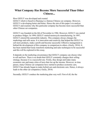 What Company Has Become More Successful Than Other
Chinese...
How GEELY was developed and created
GEELY which is based in Zhejiang is a famous Chinese car company. However,
GEELY is developing better and better. Hence the aim of this paper is to analyse
GEELY and examine why this particular company has become more successful than
other Chinese car companies.
GEELY was founded on the 6th of November in 1986. However, GEELY was started
to produce fridges. In 1994, GEELY started motorcycle manufacturing. In 1997,
GEELY entered the automobile industry. This company always changes the
marketings and sells areas. It is innovation and creativity that helped the GEELY to
sell more products, make a profit and become successful. Effective management is
behind the development of this company in comparison to others. (Geely, 2014). It
has been started that Geely transform marketing and sales techniques to be successful
and this will be explored in this essay.
It depends on the marketing circumstance that GEELY company can choose what
to sell and how. There is no doubt that GEELY constantly changes their selling
strategy, because it is a successful one. Firstly, they design and make many
economic cars and many cities of taxis that rise up the income. However, as time
passes, many Chinese car companies have started to produce economic cars,
GEELY has already began to make hybrid cars and electronic cars. Hence, it always
leads to the other car companies.( Geely, 2014)
Secondly, GEELY conduce the marketing plan very well. First of all, the the
 