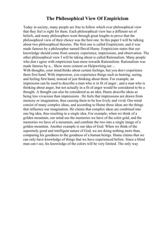 The Philosophical View Of Empiricism
Today in society, many people are free to follow which ever philosophical view
that they feel is right for them. Each philosophical view has a different set of
beliefs, and many philosophers went through great lengths to prove that the
philosophical view of their choice was the best one. In this paper I will be talking
about two philosophical theories. The first one is called Empiricism, and it was
made famous by a philosopher named David Hume. Empiricism states that our
knowledge should come from sensory experience, impressions, and observation. The
other philosophical view I will be taking about is called Rationalism. Many people
who don t agree with empiricism lean more towards Rationalism. Rationalism was
made famous by a... Show more content on Helpwriting.net ...
With thoughts, your mind thinks about certain feelings, but you don t experience
them first hand. With impression, you experience things such as hearing, seeing,
and feeling first hand, instead of just thinking about them. For example, an
impression can be used to describe a man who is in fit of anger , and a man who is
thinking about anger, but not actually in a fit of anger would be considered to be a
thought. A thought can also be considered as an idea. Hume describe ideas as
being less vivacious than impressions . He feels that impressions are drawn from
memory or imagination, thus causing them to be less lively and vivid. Our mind
consist of many complex ideas, and according to Hume these ideas are the things
that influence our imagination. He claims that complex ideas are combined into
one big idea, thus resulting to a single idea. For example, when we think of a
golden mountain, our mind use the memories we have of the color gold, and the
memories we have of a mountain, and combine the two into a single image of a
golden mountain. Another example is our idea of God. When we think of the
supremely good and intelligent nature of God, we are doing nothing more than,
comparing his goodness to the goodness of a human beings. Hume claims that we
can only have knowledge of things that we have experienced before. Since a blind
man can t see, his knowledge of the colors will be very limited. The only way
 