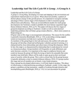 Leadership And The Life Cycle Of A Group . A Group Is A
Leadership and the Life Cycle of a Group
A group is a living thing, developing over time and adapting to the environment and
expectations imposed upon it as it grows. When observed carefully, a pattern of
distinct phases emerge in this growth process. It is important to recognize and take
advantage of these various stages of development in order to maximize group
effectiveness and efficiency. There are several different models for small group
development, but Tuckman s model is probably the most famous sequential stage
theory (Johnson Johnson, 2016, p.27). This paper will discuss the five stages of
group development according to Tuckman s model as well as some practical
leadership guidelines that will help a group remain effective ... Show more content on
Helpwriting.net ...
Of great value at this stage is encouragement and patience. The reason for the conflict
is generally insecurity (Bonebright, 2010, p. 114), so providing a strong support
system an reassurance can help move a group to the next phase.
As members of the group begin to feel safe and secure, the conflict will settle and
the group will develop a bond and unified goals. Labeled a period of norming, it is
characterized by close relationships and cohesiveness (Group Development, 2003).
In fact, this stage is so characterized by relationship that it could almost be viewed
as a honeymoon phase. Group members will frequently set aside differences and
unity becomes a priority. It is important at this stage to emphasize honesty and
creativity because the group will likely be trying so hard to be amenable that some
members may hold back. Others will be ready to open up given their newfound
sense of security within the group. This is also a critical time for the group because
it typically delineates a time to commit (Johnson Johnson, 2016). If a group reaches
this stage and not all members are on board, it may hinder progress.
Once a group has developed cohesiveness, it will truly begin to produce. This phase
of effectiveness is titled performing according to Tuckman s model. At this stage, the
group is a problem solving instrument , capable of working through obstacles and
accomplishing goals (Bonebright, 2010, p. 114). Is it not uncommon for groups
 