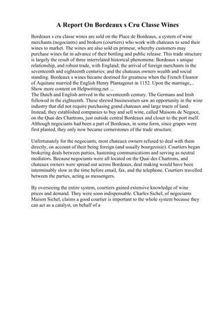 A Report On Bordeaux s Cru Classe Wines
Bordeaux s cru classe wines are sold on the Place de Bordeaux, a system of wine
merchants (negociants) and brokers (courtiers) who work with chateaux to send their
wines to market. The wines are also sold en primeur, whereby customers may
purchase wines far in advance of their bottling and public release. This trade structure
is largely the result of three interrelated historical phenomena: Bordeaux s unique
relationship, and robust trade, with England; the arrival of foreign merchants in the
seventeenth and eighteenth centuries; and the chateaux owners wealth and social
standing. Bordeaux s wines became destined for greatness when the French Eleanor
of Aquitane married the English Henry Plantagenet in 1152. Upon the marriage,...
Show more content on Helpwriting.net ...
The Dutch and English arrived in the seventeenth century. The Germans and Irish
followed in the eighteenth. These shrewd businessmen saw an opportunity in the wine
industry that did not require purchasing grand chateaux and large tracts of land.
Instead, they established companies to buy and sell wine, called Maisons de Negoce,
on the Quai des Chartrons, just outside central Bordeaux and closer to the port itself.
Although negociants had been a part of Bordeaux, in some form, since grapes were
first planted, they only now became cornerstones of the trade structure.
Unfortunately for the negociants, most chateaux owners refused to deal with them
directly, on account of their being foreign (and usually bourgeoisie). Courtiers began
brokering deals between parties, hastening communications and serving as neutral
mediators. Because negociants were all located on the Quai des Chartrons, and
chateaux owners were spread out across Bordeaux, deal making would have been
interminably slow in the time before email, fax, and the telephone. Courtiers travelled
between the parties, acting as messengers.
By overseeing the entire system, courtiers gained extensive knowledge of wine
prices and demand. They were soon indispensable. Charles Sichel, of negociants
Maison Sichel, claims a good courtier is important to the whole system because they
can act as a catalyst, on behalf of a
 