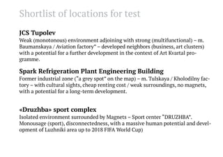 Shortlist of locations for test
JCS Tupolev
Weak (monotonous) environment adjoining with strong (multifunctional) – m.
Baumanskaya / Aviation factory” – developed neighbors (business, art clusters)
with a potential for a further development in the context of Art Kvartal programme.

Spark Refrigeration Plant Engineering Building
Former industrial zone (“a grey spot” on the map) – m. Tulskaya / Kholodilny factory – with cultural sights, cheap renting cost / weak surroundings, no magnets,
with a potential for a long-term development.

«Druzhba» sport complex
Isolated environment surrounded by Magnets – Sport center “DRUZHBA”.
Monousage (sport), disconnectedness, with a massive human potential and development of Luzhniki area up to 2018 FIFA World Cup)

 