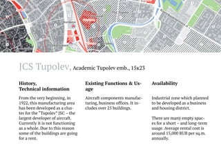 JCS Tupolev, Academic Tupolev emb., 15к23
History,
Technical information

Existing Functions & Usage

Availability

From the very beginning, in
1922, this manufacturing area
has been developed as a cluster for the “Tupolev” JSC – the
largest developer of aircraft.
Currently it is not functioning
as a whole. Due to this reason
some of the buildings are going
for a rent.

Aircraft components manufacturing, business offices. It includes over 25 buildings.

Industrial zone which planned
to be developed as a business
and housing district.
There are many empty spaces for a short – and long-term
usage. Average rental cost is
around 15,000 RUB per sq.m.
annually.

 
