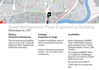 Spark Refrigeration Plant Engineering Building
Pavlovskaya str., 27с7

History,
Technical information

Existing
Functions & Usage

Availability

The old manufactory building
which is close to BC “Spark Refrigeration Plant Engineering”,
Danilovsky Monastery.

Complex of buildings, some of
them converted into business
centers.

Public Corporation of MSRPE
“Iskra” (ОАО МЗХМ “Искра”),
partly absorbed by the Private
Limited Company “Lunch” (ЗАО
“ЛАНЧ”).
The property of MSRPE “Iskra”
is a complex of 10 buildings, a
total area of 10,970 m2 of which
8798 m2 is for rent.
The rental cost for office is
19 000 rubles for sq. meter per
year.

Priority of business strategy of
owners – for rent (offices and
warehouses).

 