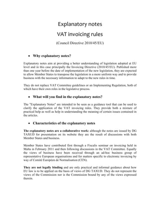 Explanatory notes
                          VAT invoicing rules
                          (Council Directive 2010/45/EU)


   • Why explanatory notes?

Explanatory notes aim at providing a better understanding of legislation adopted at EU
level and in this case principally the Invoicing Directive (2010/45/EU). Published more
than one year before the date of implementation of the new legislation, they are expected
to allow Member States to transpose the legislation in a more uniform way and to provide
business with the necessary information to adapt to the new rules in time.

They do not replace VAT Committee guidelines or an Implementing Regulation, both of
which have their own roles in the legislative process.

   • What will you find in the explanatory notes?

The "Explanatory Notes" are intended to be seen as a guidance tool that can be used to
clarify the application of the VAT invoicing rules. They provide both a mixture of
practical help as well as help in understanding the meaning of certain issues contained in
the articles.

   • Characteristics of the explanatory notes

The explanatory notes are a collaborative work: although the notes are issued by DG
TAXUD for presentation on its website they are the result of discussions with both
Member States and business.

Member States have contributed first through a Fiscalis seminar on invoicing held in
Malta in February 2011 and then following discussions in the VAT Committee. Equally
the views of business have been received through an ad-hoc business group of
representative European organisations and for matters specific to electronic invoicing by
way of Comité Européen de Normalisation (CEN).

They are not legally binding and are only practical and informal guidance about how
EU law is to be applied on the basis of views of DG TAXUD. They do not represent the
views of the Commission nor is the Commission bound by any of the views expressed
therein.
 