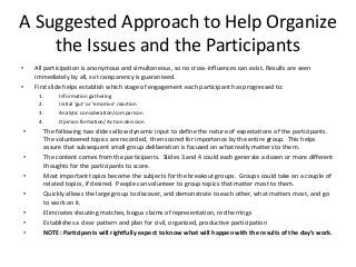 A Suggested Approach to Help Organize
    the Issues and the Participants
•   All participation is anonymous and simultaneous, so no cross-influences can exist. Results are seen
    immediately by all, so transparency is guaranteed.
•   First slide helps establish which stage of engagement each participant has progressed to:
     1.     Information gathering
     2.     Initial ‘gut’ or ‘emotive’ reaction
     3.     Analytic consideration/comparison
     4.     Opinion formation/ Action decision
•      The following two slides allow dynamic input to define the nature of expectations of the participants.
       The volunteered topics are recorded, then scored for importance by the entire group. This helps
       assure that subsequent small group deliberation is focused on what really matters to them.
•      The content comes from the participants. Slides 3 and 4 could each generate a dozen or more different
       thoughts for the participants to score.
•      Most important topics become the subjects for the breakout groups. Groups could take on a couple of
       related topics, if desired. People can volunteer to group topics that matter most to them.
•      Quickly allows the large group to discover, and demonstrate to each other, what matters most, and go
       to work on it.
•      Eliminates shouting matches, bogus claims of representation, red herrings
•      Establishes a clear pattern and plan for civil, organized, productive participation
•      NOTE: Participants will rightfully expect to know what will happen with the results of the day’s work.
 