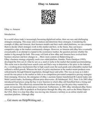 Ebay vs Amazon
EBay vs. Amazon
Introduction:
In a world where trade is increasingly becoming digitalized online, there are new and challenging
strategies emerging. This essay aims to analyze and determine these strategies. Considering the
example of eBay and Amazon, their business models and their multi sided platforms, we can compare
them to decide which strategies work in this market and how, in the future, they can keep a
competitive edge as the market continuously changes. However, as Amazon and eBay have eventually
crossed paths in an attempt to expand in the ecommerce market, the question persists whether the
market is big enough for both. This essay will look at how eBay and Amazon have evolved their
business structure and how changes in ... Show more content on Helpwriting.net ...
EBay s business strategy originally used a two sided platform, founder, Pierre Omidyar (1995),
developed the firm out of, what he saw as a, need or niche in the market that needed accommodating.
This niche was to develop lower search costs and find a way to determine a fair price in the industry.
(I.e. a working price mechanism) Due to high search costs the used goods and collectables market had
suffered a stifled growth. Whereas the lack of a price mechanism in the market meant products were
sold primarily through bilateral negotiation, through buyer and seller. This was an issue as it didn t
reveal the true prices in the market as little or no competition prevented competitive pricing strategies
from emerging. However, the emergence of eBay s auctions feature transformed Bi Lateral trades into
Multi Lateral trades, facilitating efficient price discoveries. (R.Salehnejad, 2012, Note 3) In 2003 eBay
introduced fixed prices using the buy it now function in which eBay still benefited from a listing and
commission fee. This effectively ensured that the merchant always got the price they wanted for a
good, not necessarily the market price it deserved. Furthermore, in 2001 eBay introduced eBay Stores
allowing firms to offer its products at fixed prices through the eBay site, such as the Home Depot in
the USA. Here it is clear that eBay was moving into Amazon s territory as an online retailer and
merchant platform. Although eBay
... Get more on HelpWriting.net ...
 