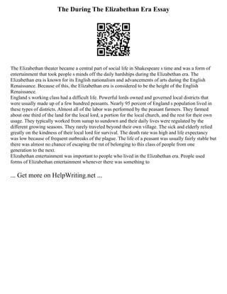 The During The Elizabethan Era Essay
The Elizabethan theater became a central part of social life in Shakespeare s time and was a form of
entertainment that took people s minds off the daily hardships during the Elizabethan era. The
Elizabethan era is known for its English nationalism and advancements of arts during the English
Renaissance. Because of this, the Elizabethan era is considered to be the height of the English
Renaissance.
England s working class had a difficult life. Powerful lords owned and governed local districts that
were usually made up of a few hundred peasants. Nearly 95 percent of England s population lived in
these types of districts. Almost all of the labor was performed by the peasant farmers. They farmed
about one third of the land for the local lord, a portion for the local church, and the rest for their own
usage. They typically worked from sunup to sundown and their daily lives were regulated by the
different growing seasons. They rarely traveled beyond their own village. The sick and elderly relied
greatly on the kindness of their local lord for survival. The death rate was high and life expectancy
was low because of frequent outbreaks of the plague. The life of a peasant was usually fairly stable but
there was almost no chance of escaping the rut of belonging to this class of people from one
generation to the next.
Elizabethan entertainment was important to people who lived in the Elizabethan era. People used
forms of Elizabethan entertainment whenever there was something to
... Get more on HelpWriting.net ...
 