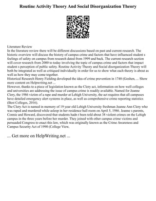 Routine Activity Theory And Social Disorganization Theory
Literature Review
In the literature review there will be different discussions based on past and current research. The
historic overview will discuss the history of campus crime and factors that have influenced student s
feelings of safety on campus from research dated from 1999 and back. The current research section
will cover research from 2000 to today involving the topic of campus crime and factors that impact
student s perception of public safety. Routine Activity Theory and Social disorganization Theory will
both be integrated as well as critiqued individually in order for us to show what each theory is about as
well as how they may come together.
Historical Research Henry Fielding developed the idea of crime prevention in 1748 (Goshen, ... Show
more content on Helpwriting.net ...
However, thanks to a piece of legislation known as the Clery act, information on how well colleges
and universities are addressing the issue of campus crime is readily available. Named for Jeanne
Clery, the 1986 victim of a rape and murder at Lehigh University, the act requires that all campuses
have detailed emergency alert systems in place, as well as comprehensive crime reporting statistics
(Best Colleges, 2016).
The Clery Act is named in memory of 19 year old Lehigh University freshman Jeanne Ann Clery who
was raped and murdered while asleep in her residence hall room on April 5, 1986. Jeanne s parents,
Connie and Howard, discovered that students hadn t been told about 38 violent crimes on the Lehigh
campus in the three years before her murder. They joined with other campus crime victims and
persuaded Congress to enact this law, which was originally known as the Crime Awareness and
Campus Security Act of 1990 (College View,
... Get more on HelpWriting.net ...
 