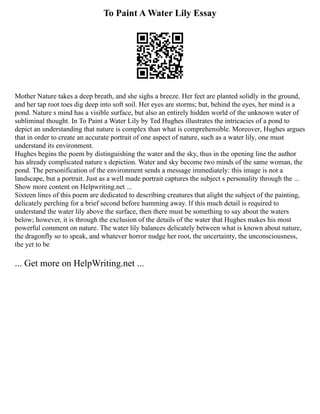 To Paint A Water Lily Essay
Mother Nature takes a deep breath, and she sighs a breeze. Her feet are planted solidly in the ground,
and her tap root toes dig deep into soft soil. Her eyes are storms; but, behind the eyes, her mind is a
pond. Nature s mind has a visible surface, but also an entirely hidden world of the unknown water of
subliminal thought. In To Paint a Water Lily by Ted Hughes illustrates the intricacies of a pond to
depict an understanding that nature is complex than what is comprehensible. Moreover, Hughes argues
that in order to create an accurate portrait of one aspect of nature, such as a water lily, one must
understand its environment.
Hughes begins the poem by distinguishing the water and the sky, thus in the opening line the author
has already complicated nature s depiction. Water and sky become two minds of the same woman, the
pond. The personification of the environment sends a message immediately: this image is not a
landscape, but a portrait. Just as a well made portrait captures the subject s personality through the ...
Show more content on Helpwriting.net ...
Sixteen lines of this poem are dedicated to describing creatures that alight the subject of the painting,
delicately perching for a brief second before humming away. If this much detail is required to
understand the water lily above the surface, then there must be something to say about the waters
below; however, it is through the exclusion of the details of the water that Hughes makes his most
powerful comment on nature. The water lily balances delicately between what is known about nature,
the dragonfly so to speak, and whatever horror nudge her root, the uncertainty, the unconsciousness,
the yet to be
... Get more on HelpWriting.net ...
 