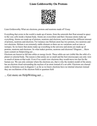 Liam Goldsworthy On Protons
Liam Goldsworthy What are electrons, protons and neutrons made of? Essay
Everything that exists in the world is made up of atoms, from the asteroids that float around in space
to the very cells inside a human body. Atoms are everywhere and that s because atoms make up
everything. Atoms are made up of protons, neutrons and electrons, each element has different amount
of protons, neutrons and electrons. For instance one Helium atom has two protons, two neutrons and
two electrons. Helium is an extremely stable element so there are no variations such as ions or
isotopes. So we know that atoms make up everything in the universe and atoms are made up of
protons, neutrons and electrons. So what makes protons, neutrons and electrons? Diagram ... Show
more content on Helpwriting.net ...
Electrons are known to fall into orbits or energy levels. These orbits are not visible like the orbit of a
planet or celestial body. The reason is that atoms are so small and the best microscopes can only view
so much of atoms at that scale. Even if we could view electrons they would move too fast for the
human eye. We can only estimate where the electrons are, that is why the modern model of the atoms
has an electron cloud surrounding the nucleus of an atom instead of a set orbit. Electrons are classed
under as fermions seen in diagram 3, as far as we know electrons have no internal structure instead
they are oscillations of the electron field or quantum field
... Get more on HelpWriting.net ...
 