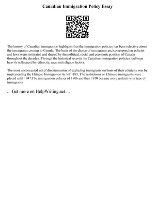 Canadian Immigration Policy Essay
The history of Canadian immigration highlights that the immigration policies has been selective about
the immigrants coming to Canada. The basis of the choice of immigrants and corresponding policies
and laws were motivated and shaped by the political, social and economic position of Canada
throughout the decades. Through the historical records the Canadian immigration policies had been
heavily influenced by ethnicity, race and religion factors.
The most unconcealed act of discrimination of excluding immigrants on basis of their ethnicity was by
implementing the Chinese Immigration Act of 1885. The restrictions on Chinese immigrants were
placed until 1947.The immigration policies of 1906 and then 1910 became more restrictive in type of
immigrants
... Get more on HelpWriting.net ...
 