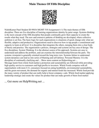 Main Themes Of Fifth Discipline
NishitKumar Patel Student ID 99836 MGMT 510 Assignment 6 1) The main themes of fifth
discipline: There are five discipline of learning organizations identity by peter senge. Systems thinking
is the most concept of the fifth discipline that people continually grow their capacity to create the
results what they need. The new and extensive patterns of thinking are developed, where collective
ambition is set free, The basic logic for such organizations is situations of quick change only what are
flexible, adaptive and productive. Organizations need to discover how to tap people s commitment and
capacity to learn at all level. It is discipline that integrates the others, merging them into a clear body
of theory and practice. The organization s policies, strategies and systems are key area of design. The
five disciplines. System Thinking: It is the abstract source of his approach. Systems are easy to
understand and address the problem, and can examine the interrelationship between the parts. The
systems viewpoint is generally oriented toward the long term view. Systems failure to understand
system dynamics can lead us into series of blaming and self defense. Personal Mastery: It is the
discipline of continually clarifying and ... Show more content on Helpwriting.net ...
Message learnt from whole food market a protection and sustainability are followed while providing
high quality service to customers and high profits to investors. Whole Foods competes with all
supermarkets with more U.S. consumers focused on eating healthfully, environmental sustainability,
and the green movement, the demand for organic and natural foods has increased. Whole food provide
the many variety of product that can really help to boost company s sale. Whole food market applying
leadership strategic and create the values for product that can make growth of them food market
... Get more on HelpWriting.net ...
 