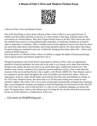 A Room of One’s Own and Modern Fiction Essay
A Room of One s Own and Modern Fiction
One of the first things to notice about A Room of One s Own is that it is not a typical lecture. It
rambles and flows back and forth, in and out. It is more narrative than logic. It breaks many of the
conventions of a formal address. Why does Virginia Woolf choose to do this? Why choose this style,
this method? One reason is to turn predominantly masculine, or traditional, thinking on its head in
order to undermine its authority. There is another reason for her approach, however one that rises from
her most basic ideas about what literature and writing should be and do. Her ideas about what makes
for good writing are contained in this text, if indirectly. Grasping these ideas allows the ... Show more
content on Helpwriting.net ...
Part of the power of A Room of One s Own is its ability to engage the depths of human psychology
where logical analysis and rhetoric might fail to do so.
Though the problems with which Woolf is presented in A Room of One s Own are significantly
attached to historical problems, her main role in the work is as a literary critic rather than historian,
though on the surface she does not seem to say much about style, method and criticism in it. She
mentions Jane Austen s sentences, how material concerns influence writers, a few words about the
structure of the novel and that fiction is like a spider s web (Woolf, AROO 35). These themes seem to
be contained in greater detail throughout the work, but hidden, just beneath the surface. There are
other places, however, where Woolf speaks more directly about the aims and methods of writing. In
her 1925 essay, Modern Fiction, she claims that it is Life that good writing must search for and
somehow capture. She writes: Life is not a series of gig lamps symmetrically arranged; but a luminous
halo, a semi transparent envelope surrounding us from the beginning of consciousness to the end (287
88). Life is like the sea, with its ebb and flow; it is like a river, constantly changing, yet always the
same. Navigating these waters is the ultimate goal of writing for her, but this alone does not account
for her use of the subjective, of impressions, in her own
... Get more on HelpWriting.net ...
 