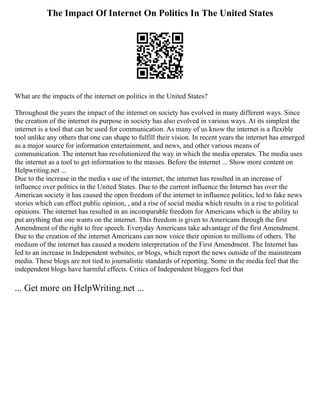 The Impact Of Internet On Politics In The United States
What are the impacts of the internet on politics in the United States?
Throughout the years the impact of the internet on society has evolved in many different ways. Since
the creation of the internet its purpose in society has also evolved in various ways. At its simplest the
internet is a tool that can be used for communication. As many of us know the internet is a flexible
tool unlike any others that one can shape to fulfill their vision. In recent years the internet has emerged
as a major source for information entertainment, and news, and other various means of
communication. The internet has revolutionized the way in which the media operates. The media uses
the internet as a tool to get information to the masses. Before the internet ... Show more content on
Helpwriting.net ...
Due to the increase in the media s use of the internet, the internet has resulted in an increase of
influence over politics in the United States. Due to the current influence the Internet has over the
American society it has caused the open freedom of the internet to influence politics, led to fake news
stories which can effect public opinion, , and a rise of social media which results in a rise to political
opinions. The internet has resulted in an incomparable freedom for Americans which is the ability to
put anything that one wants on the internet. This freedom is given to Americans through the first
Amendment of the right to free speech. Everyday Americans take advantage of the first Amendment.
Due to the creation of the internet Americans can now voice their opinion to millions of others. The
medium of the internet has caused a modern interpretation of the First Amendment. The Internet has
led to an increase in Independent websites, or blogs, which report the news outside of the mainstream
media. These blogs are not tied to journalistic standards of reporting. Some in the media feel that the
independent blogs have harmful effects. Critics of Independent bloggers feel that
... Get more on HelpWriting.net ...
 
