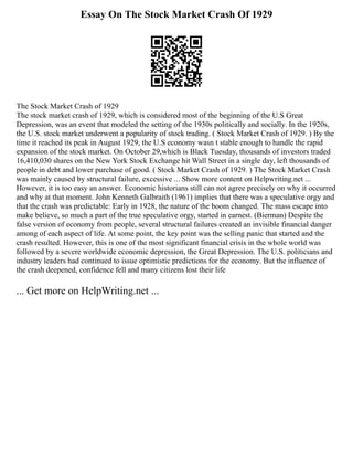 Essay On The Stock Market Crash Of 1929
The Stock Market Crash of 1929
The stock market crash of 1929, which is considered most of the beginning of the U.S Great
Depression, was an event that modeled the setting of the 1930s politically and socially. In the 1920s,
the U.S. stock market underwent a popularity of stock trading. ( Stock Market Crash of 1929. ) By the
time it reached its peak in August 1929, the U.S economy wasn t stable enough to handle the rapid
expansion of the stock market. On October 29,which is Black Tuesday, thousands of investors traded
16,410,030 shares on the New York Stock Exchange hit Wall Street in a single day, left thousands of
people in debt and lower purchase of good. ( Stock Market Crash of 1929. ) The Stock Market Crash
was mainly caused by structural failure, excessive ... Show more content on Helpwriting.net ...
However, it is too easy an answer. Economic historians still can not agree precisely on why it occurred
and why at that moment. John Kenneth Galbraith (1961) implies that there was a speculative orgy and
that the crash was predictable: Early in 1928, the nature of the boom changed. The mass escape into
make believe, so much a part of the true speculative orgy, started in earnest. (Bierman) Despite the
false version of economy from people, several structural failures created an invisible financial danger
among of each aspect of life. At some point, the key point was the selling panic that started and the
crash resulted. However, this is one of the most significant financial crisis in the whole world was
followed by a severe worldwide economic depression, the Great Depression. The U.S. politicians and
industry leaders had continued to issue optimistic predictions for the economy. But the influence of
the crash deepened, confidence fell and many citizens lost their life
... Get more on HelpWriting.net ...
 