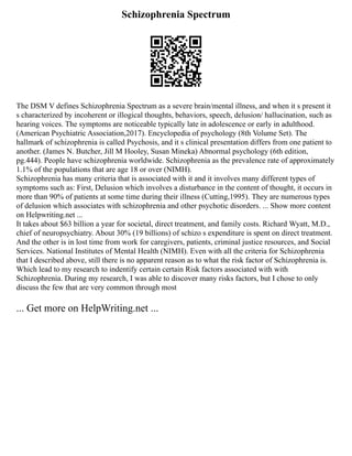 Schizophrenia Spectrum
The DSM V defines Schizophrenia Spectrum as a severe brain/mental illness, and when it s present it
s characterized by incoherent or illogical thoughts, behaviors, speech, delusion/ hallucination, such as
hearing voices. The symptoms are noticeable typically late in adolescence or early in adulthood.
(American Psychiatric Association,2017). Encyclopedia of psychology (8th Volume Set). The
hallmark of schizophrenia is called Psychosis, and it s clinical presentation differs from one patient to
another. (James N. Butcher, Jill M Hooley, Susan Mineka) Abnormal psychology (6th edition,
pg.444). People have schizophrenia worldwide. Schizophrenia as the prevalence rate of approximately
1.1% of the populations that are age 18 or over (NIMH).
Schizophrenia has many criteria that is associated with it and it involves many different types of
symptoms such as: First, Delusion which involves a disturbance in the content of thought, it occurs in
more than 90% of patients at some time during their illness (Cutting,1995). They are numerous types
of delusion which associates with schizophrenia and other psychotic disorders. ... Show more content
on Helpwriting.net ...
It takes about $63 billion a year for societal, direct treatment, and family costs. Richard Wyatt, M.D.,
chief of neuropsychiatry. About 30% (19 billions) of schizo s expenditure is spent on direct treatment.
And the other is in lost time from work for caregivers, patients, criminal justice resources, and Social
Services. National Institutes of Mental Health (NIMH). Even with all the criteria for Schizophrenia
that I described above, still there is no apparent reason as to what the risk factor of Schizophrenia is.
Which lead to my research to indentify certain certain Risk factors associated with with
Schizophrenia. During my research, I was able to discover many risks factors, but I chose to only
discuss the few that are very common through most
... Get more on HelpWriting.net ...
 