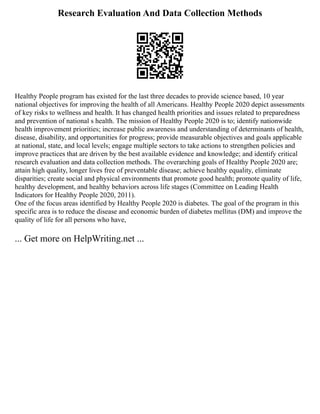 Research Evaluation And Data Collection Methods
Healthy People program has existed for the last three decades to provide science based, 10 year
national objectives for improving the health of all Americans. Healthy People 2020 depict assessments
of key risks to wellness and health. It has changed health priorities and issues related to preparedness
and prevention of national s health. The mission of Healthy People 2020 is to; identify nationwide
health improvement priorities; increase public awareness and understanding of determinants of health,
disease, disability, and opportunities for progress; provide measurable objectives and goals applicable
at national, state, and local levels; engage multiple sectors to take actions to strengthen policies and
improve practices that are driven by the best available evidence and knowledge; and identify critical
research evaluation and data collection methods. The overarching goals of Healthy People 2020 are;
attain high quality, longer lives free of preventable disease; achieve healthy equality, eliminate
disparities; create social and physical environments that promote good health; promote quality of life,
healthy development, and healthy behaviors across life stages (Committee on Leading Health
Indicators for Healthy People 2020, 2011).
One of the focus areas identified by Healthy People 2020 is diabetes. The goal of the program in this
specific area is to reduce the disease and economic burden of diabetes mellitus (DM) and improve the
quality of life for all persons who have,
... Get more on HelpWriting.net ...
 