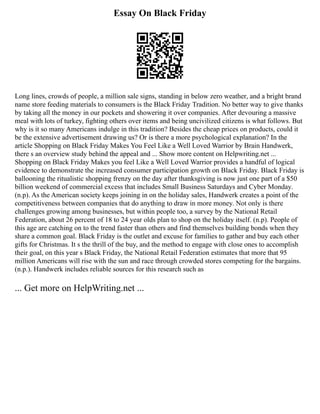 Essay On Black Friday
Long lines, crowds of people, a million sale signs, standing in below zero weather, and a bright brand
name store feeding materials to consumers is the Black Friday Tradition. No better way to give thanks
by taking all the money in our pockets and showering it over companies. After devouring a massive
meal with lots of turkey, fighting others over items and being uncivilized citizens is what follows. But
why is it so many Americans indulge in this tradition? Besides the cheap prices on products, could it
be the extensive advertisement drawing us? Or is there a more psychological explanation? In the
article Shopping on Black Friday Makes You Feel Like a Well Loved Warrior by Brain Handwerk,
there s an overview study behind the appeal and ... Show more content on Helpwriting.net ...
Shopping on Black Friday Makes you feel Like a Well Loved Warrior provides a handful of logical
evidence to demonstrate the increased consumer participation growth on Black Friday. Black Friday is
ballooning the ritualistic shopping frenzy on the day after thanksgiving is now just one part of a $50
billion weekend of commercial excess that includes Small Business Saturdays and Cyber Monday.
(n.p). As the American society keeps joining in on the holiday sales, Handwerk creates a point of the
competitiveness between companies that do anything to draw in more money. Not only is there
challenges growing among businesses, but within people too, a survey by the National Retail
Federation, about 26 percent of 18 to 24 year olds plan to shop on the holiday itself. (n.p). People of
this age are catching on to the trend faster than others and find themselves building bonds when they
share a common goal. Black Friday is the outlet and excuse for families to gather and buy each other
gifts for Christmas. It s the thrill of the buy, and the method to engage with close ones to accomplish
their goal, on this year s Black Friday, the National Retail Federation estimates that more that 95
million Americans will rise with the sun and race through crowded stores competing for the bargains.
(n.p.). Handwerk includes reliable sources for this research such as
... Get more on HelpWriting.net ...
 