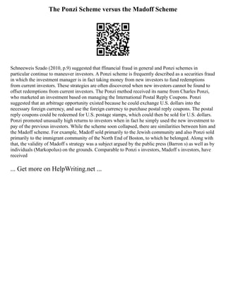 The Ponzi Scheme versus the Madoff Scheme
Schneeweis Szado (2010, p.9) suggested that ffinancial fraud in general and Ponzi schemes in
particular continue to maneuver investors. A Ponzi scheme is frequently described as a securities fraud
in which the investment manager is in fact taking money from new investors to fund redemptions
from current investors. These strategies are often discovered when new investors cannot be found to
offset redemptions from current investors. The Ponzi method received its name from Charles Ponzi,
who marketed an investment based on managing the International Postal Reply Coupons. Ponzi
suggested that an arbitrage opportunity existed because he could exchange U.S. dollars into the
necessary foreign currency, and use the foreign currency to purchase postal reply coupons. The postal
reply coupons could be redeemed for U.S. postage stamps, which could then be sold for U.S. dollars.
Ponzi promoted unusually high returns to investors when in fact he simply used the new investment to
pay of the previous investors. While the scheme soon collapsed, there are similarities between him and
the Madoff scheme. For example, Madoff sold primarily to the Jewish community and also Ponzi sold
primarily to the immigrant community of the North End of Boston, to which he belonged. Along with
that, the validity of Madoff s strategy was a subject argued by the public press (Barron s) as well as by
individuals (Markopolus) on the grounds. Comparable to Ponzi s investors, Madoff s investors, have
received
... Get more on HelpWriting.net ...
 