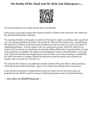 The Duality Of Dr. Jekyll And Mr. Hyde And Shakespeare s...
To look at the duality of Dr. Jekyll and Mr. Hyde and Macbeth
In this essay, I am going to analyse the concept of duality in Robert Louis Stevenson s Dr. Jekyll and
Mr. Hyde and Shakespeare s Macbeth.
The meaning of duality is the quality or condition of having two sides to something, such as good and
evil, love and hate and black and white. The novella Dr. Jekyll and Mr. Hyde Centre s around duality .
The author R.L.S (Robert Louis Stevenson) introduces us to the two sides of a person, Dr. Jekyll, an
established gentleman , with the respect of the wise and good in society. Whilst Dr. Jekyll lives a
virtuous life, he also has sins and desires that he keeps hidden. Within him, the good and the evil sides
of his personality are fighting. The author uses the language of battle, writing that there is war inside
of Dr. Jekyll and illustrates the struggle between the two sides as two forces meeting on a battlefield .
Dr. Jekyll feels that he is leading a double life and believes that this duality can be found in all
humans: man is not truly one, but truly two .
The character Mr. Utterson is an additional example of duality. He is described as dusty and dreary ,
whilst also being lovable and friendly ; again, we are shown two different sides to one person.
In the novella even property is talked about as being two sided. On one side of the street, the
properties are described in a positive manner, freshly painted shutters and well polished brasses ,
... Get more on HelpWriting.net ...
 